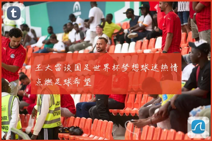 王大雷谈国足世界杯梦想球迷热情点燃足球希望