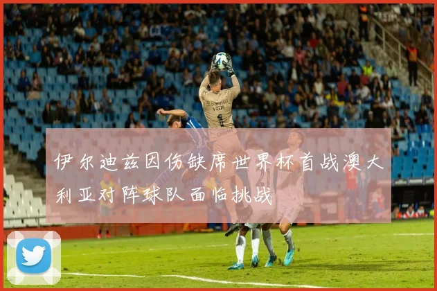 伊尔迪兹因伤缺席世界杯首战澳大利亚对阵球队面临挑战