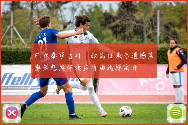 巴尔泰萨吉对囧叔离任表示遗憾莱奥若想换环境应自由选择离开
