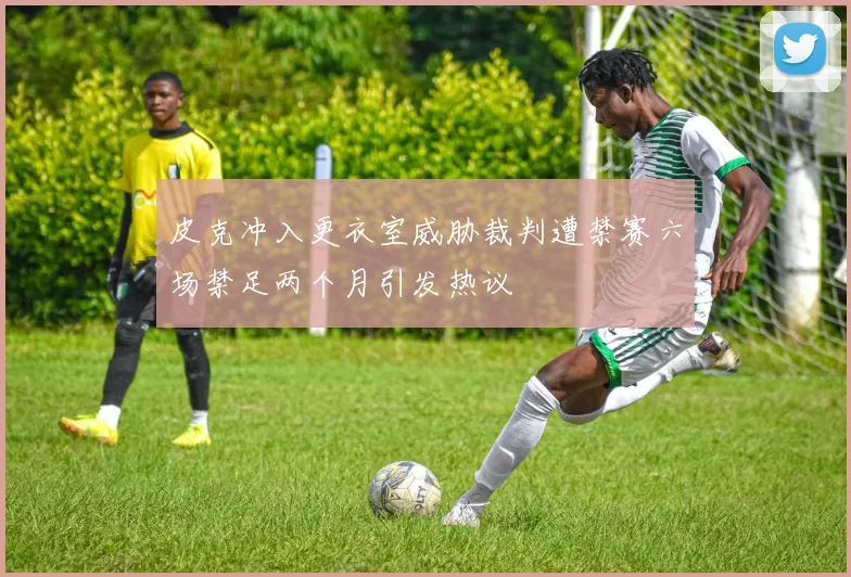 皮克冲入更衣室威胁裁判遭禁赛六场禁足两个月引发热议