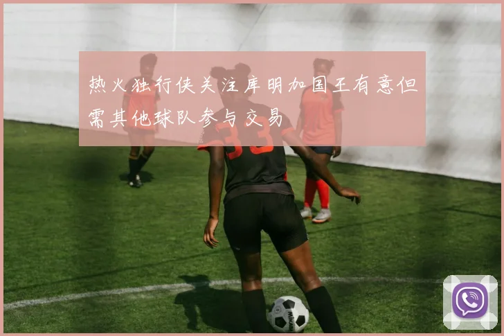 热火独行侠关注库明加国王有意但需其他球队参与交易