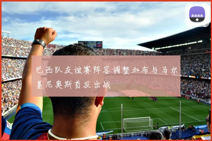 巴西队友谊赛阵容调整加布与马尔基尼奥斯首发出战