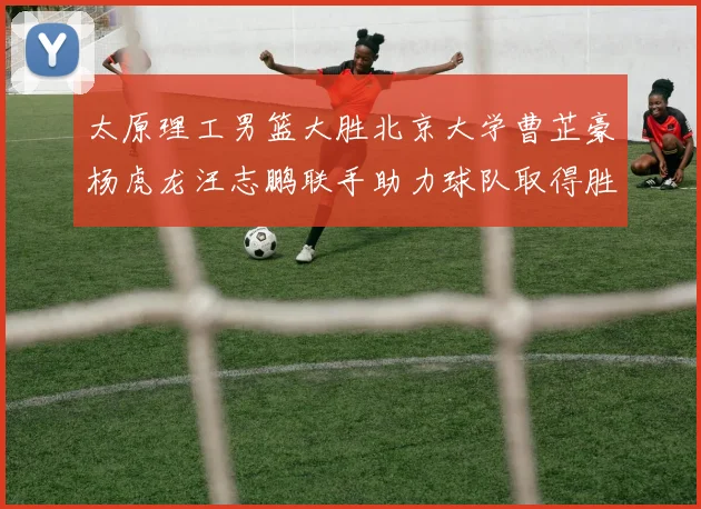 太原理工男篮大胜北京大学曹芷豪杨虎龙汪志鹏联手助力球队取得胜利