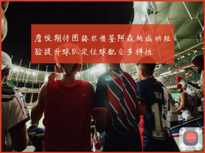 詹俊期待图赫尔借鉴阿森纳成功经验提升球队定位球配合多样性
