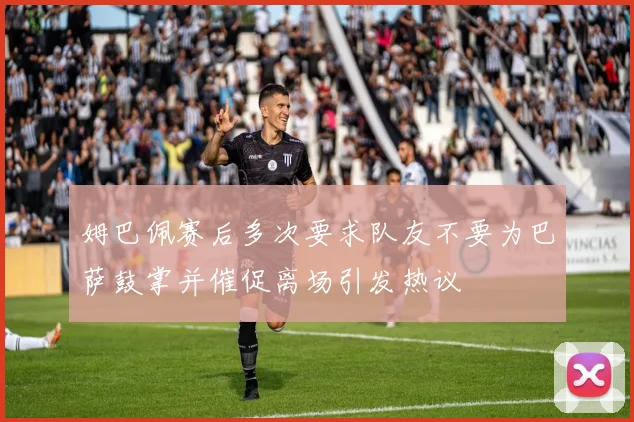 姆巴佩赛后多次要求队友不要为巴萨鼓掌并催促离场引发热议